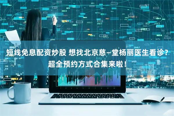短线免息配资炒股 想找北京慈—堂杨丽医生看诊？超全预约方式合集来啦！