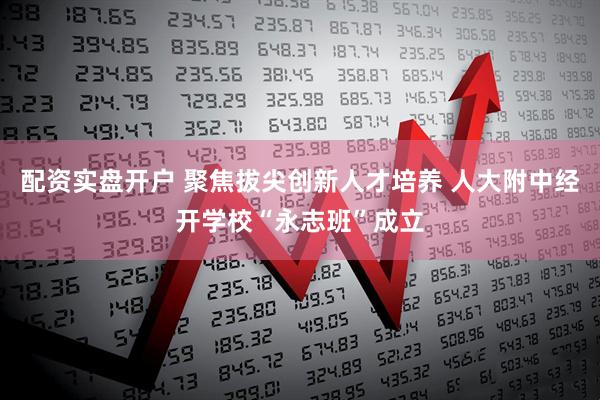 配资实盘开户 聚焦拔尖创新人才培养 人大附中经开学校“永志班”成立