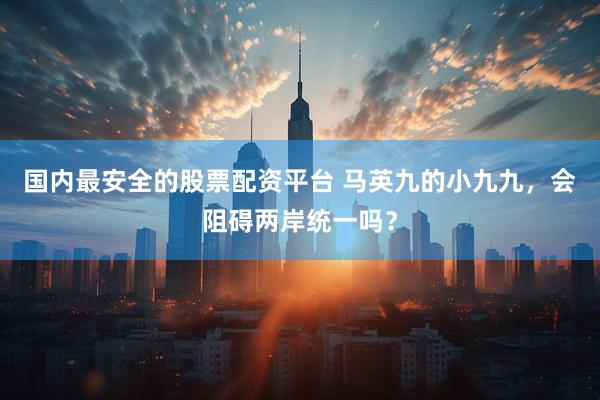国内最安全的股票配资平台 马英九的小九九，会阻碍两岸统一吗？
