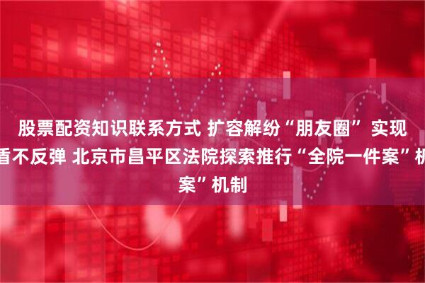 股票配资知识联系方式 扩容解纷“朋友圈” 实现矛盾不反弹 北京市昌平区法院探索推行“全院一件案”机制