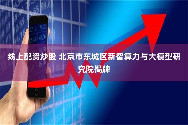 线上配资炒股 北京市东城区新智算力与大模型研究院揭牌