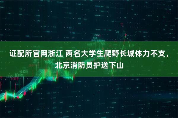 证配所官网浙江 两名大学生爬野长城体力不支，北京消防员护送下山