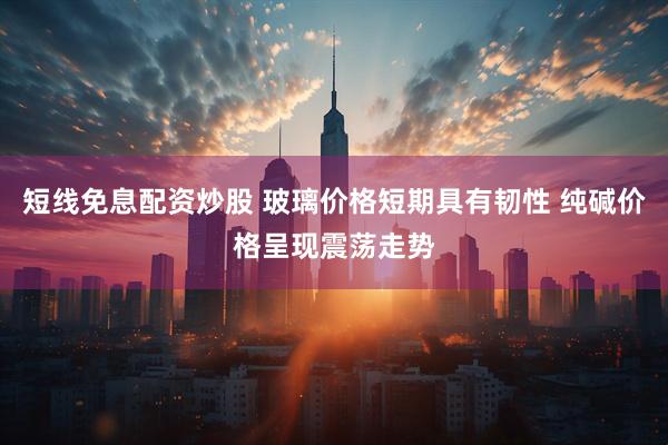 短线免息配资炒股 玻璃价格短期具有韧性 纯碱价格呈现震荡走势