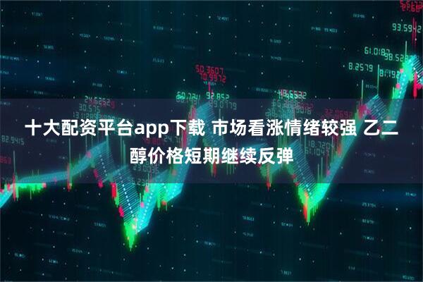 十大配资平台app下载 市场看涨情绪较强 乙二醇价格短期继续反弹
