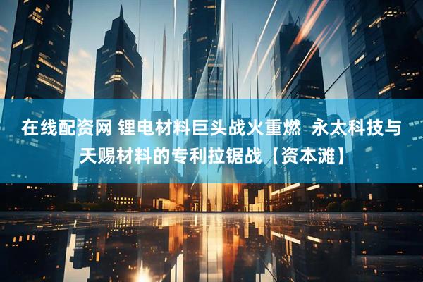 在线配资网 锂电材料巨头战火重燃  永太科技与天赐材料的专利拉锯战【资本滩】