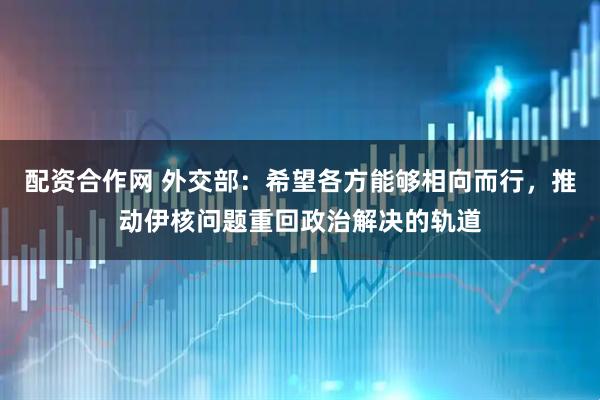 配资合作网 外交部：希望各方能够相向而行，推动伊核问题重回政治解决的轨道