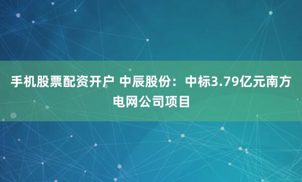 手机股票配资开户 中辰股份：中标3.79亿元南方电网公司项目