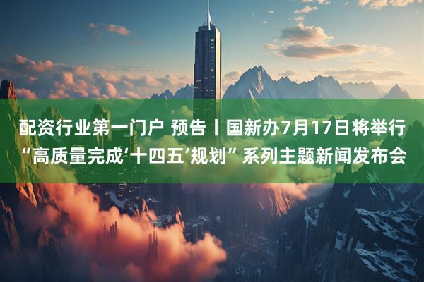 配资行业第一门户 预告丨国新办7月17日将举行“高质量完成‘十四五’规划”系列主题新闻发布会