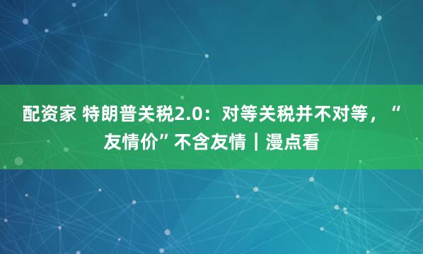 配资家 特朗普关税2.0：对等关税并不对等，“友情价”不含友情｜漫点看