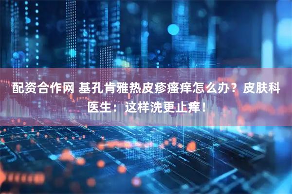 配资合作网 基孔肯雅热皮疹瘙痒怎么办？皮肤科医生：这样洗更止痒！
