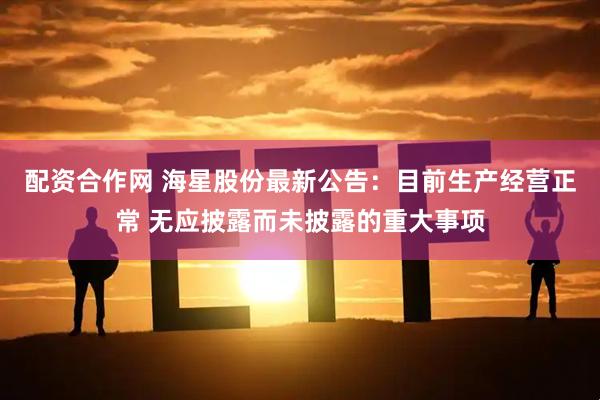 配资合作网 海星股份最新公告：目前生产经营正常 无应披露而未披露的重大事项