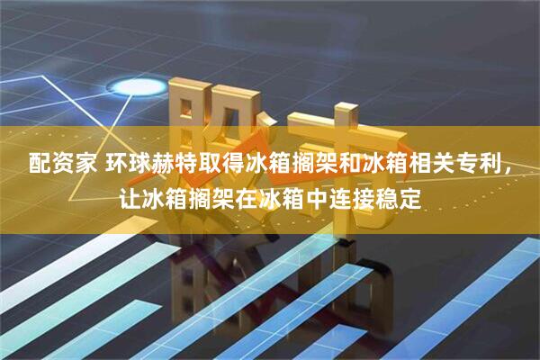 配资家 环球赫特取得冰箱搁架和冰箱相关专利，让冰箱搁架在冰箱中连接稳定