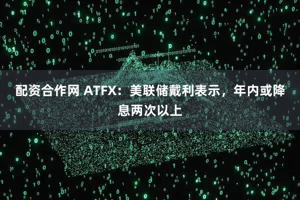 配资合作网 ATFX：美联储戴利表示，年内或降息两次以上