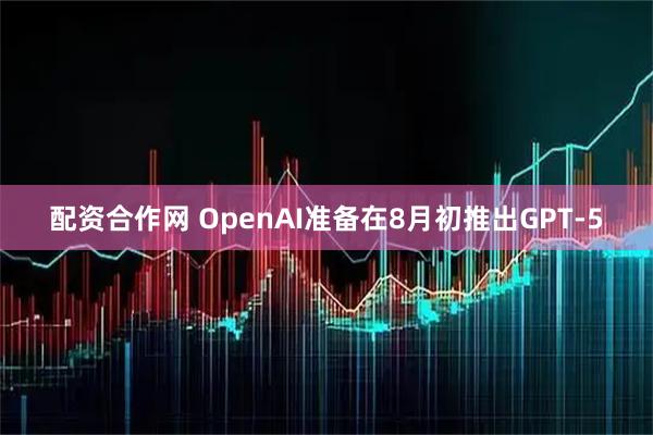 配资合作网 OpenAI准备在8月初推出GPT-5