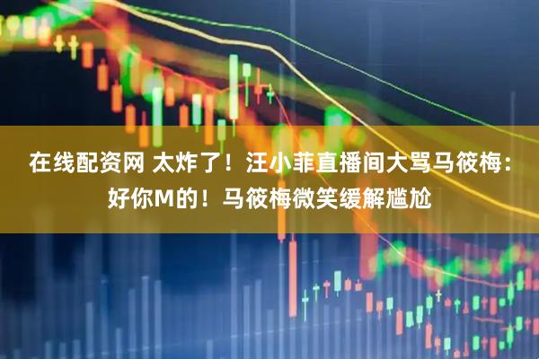 在线配资网 太炸了！汪小菲直播间大骂马筱梅：好你M的！马筱梅微笑缓解尴尬