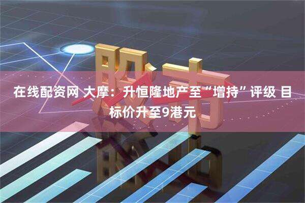在线配资网 大摩：升恒隆地产至“增持”评级 目标价升至9港元