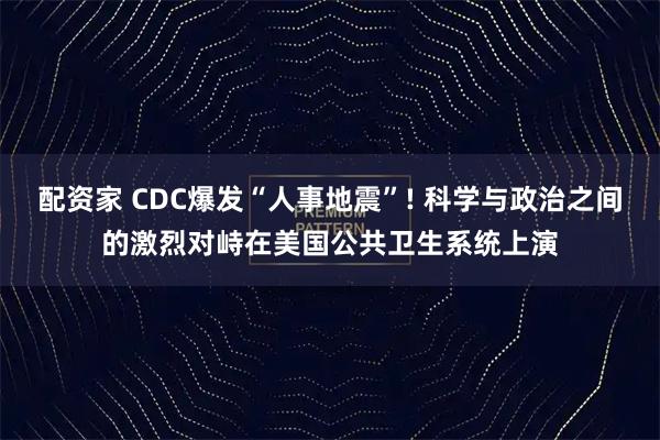 配资家 CDC爆发“人事地震”! 科学与政治之间的激烈对峙在美国公共卫生系统上演