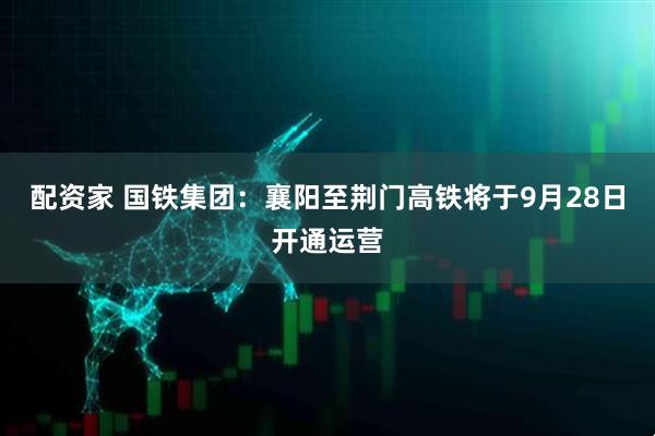 配资家 国铁集团：襄阳至荆门高铁将于9月28日开通运营