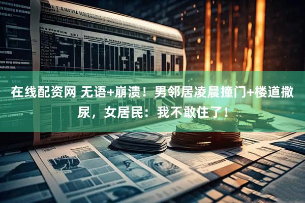 在线配资网 无语+崩溃！男邻居凌晨撞门+楼道撒尿，女居民：我不敢住了！