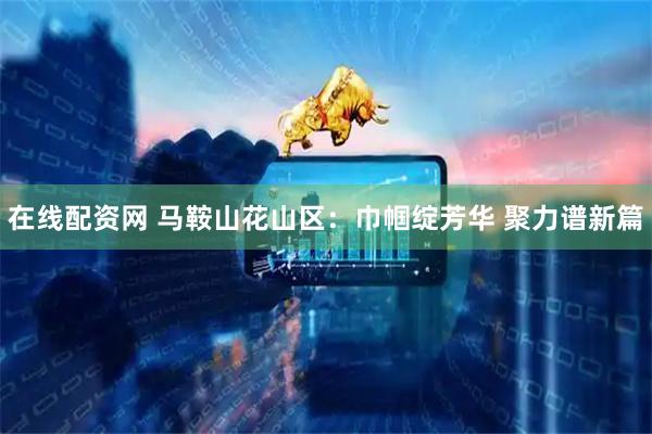 在线配资网 马鞍山花山区：巾帼绽芳华 聚力谱新篇