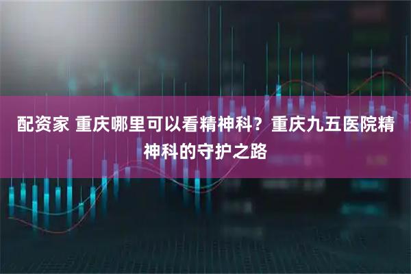 配资家 重庆哪里可以看精神科？重庆九五医院精神科的守护之路