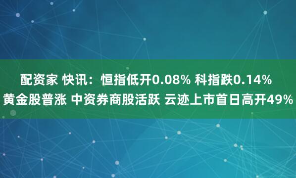 配资家 快讯：恒指低开0.08% 科指跌0.14% 黄金股普涨 中资券商股活跃 云迹上市首日高开49%