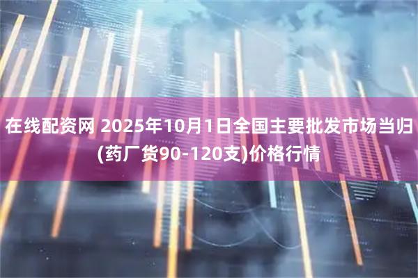 在线配资网 2025年10月1日全国主要批发市场当归(药厂货90-120支)价格行情