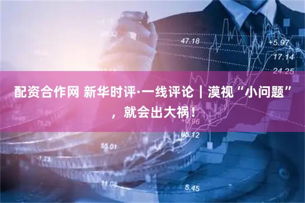 配资合作网 新华时评·一线评论｜漠视“小问题”，就会出大祸！