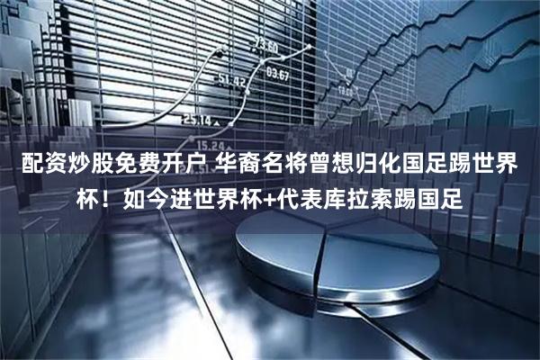 配资炒股免费开户 华裔名将曾想归化国足踢世界杯！如今进世界杯+代表库拉索踢国足