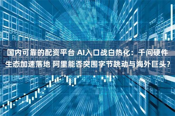 国内可靠的配资平台 AI入口战白热化：千问硬件生态加速落地 阿里能否突围字节跳动与海外巨头？