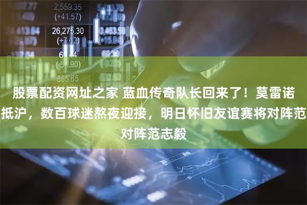 股票配资网址之家 蓝血传奇队长回来了！莫雷诺今早抵沪，数百球迷熬夜迎接，明日怀旧友谊赛将对阵范志毅