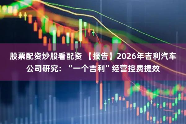 股票配资炒股看配资 【报告】2026年吉利汽车公司研究：“一个吉利”经营控费提效