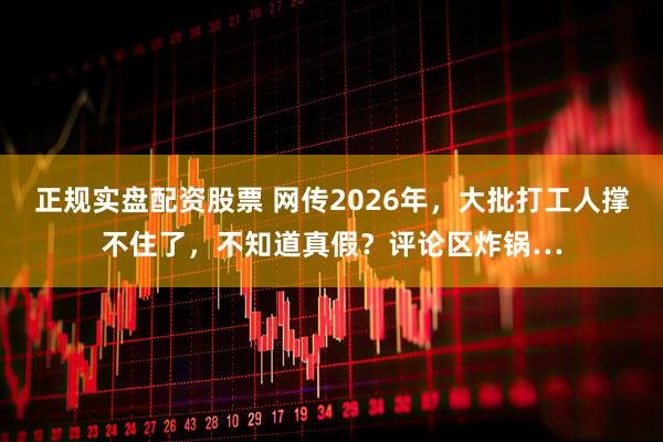 正规实盘配资股票 网传2026年，大批打工人撑不住了，不知道真假？评论区炸锅…